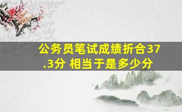 公务员笔试成绩折合37.3分 相当于是多少分